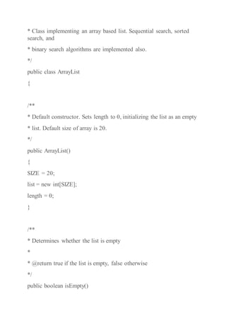 * Class implementing an array based list. Sequential search, sorted
search, and
* binary search algorithms are implemented also.
*/
public class ArrayList
{
/**
* Default constructor. Sets length to 0, initializing the list as an empty
* list. Default size of array is 20.
*/
public ArrayList()
{
SIZE = 20;
list = new int[SIZE];
length = 0;
}
/**
* Determines whether the list is empty
*
* @return true if the list is empty, false otherwise
*/
public boolean isEmpty()
 