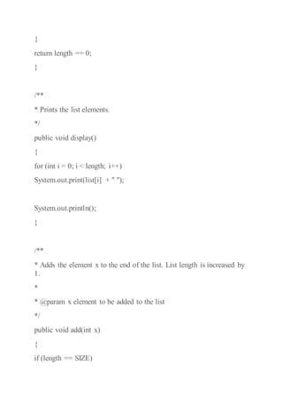 {
return length == 0;
}
/**
* Prints the list elements.
*/
public void display()
{
for (int i = 0; i < length; i++)
System.out.print(list[i] + " ");
System.out.println();
}
/**
* Adds the element x to the end of the list. List length is increased by
1.
*
* @param x element to be added to the list
*/
public void add(int x)
{
if (length == SIZE)
 