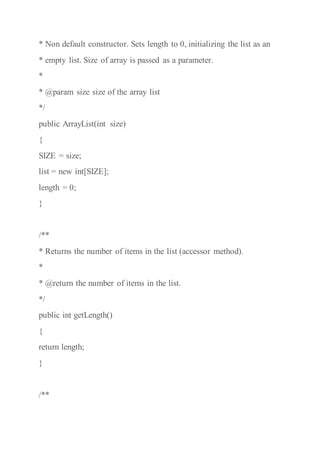 * Non default constructor. Sets length to 0, initializing the list as an
* empty list. Size of array is passed as a parameter.
*
* @param size size of the array list
*/
public ArrayList(int size)
{
SIZE = size;
list = new int[SIZE];
length = 0;
}
/**
* Returns the number of items in the list (accessor method).
*
* @return the number of items in the list.
*/
public int getLength()
{
return length;
}
/**
 