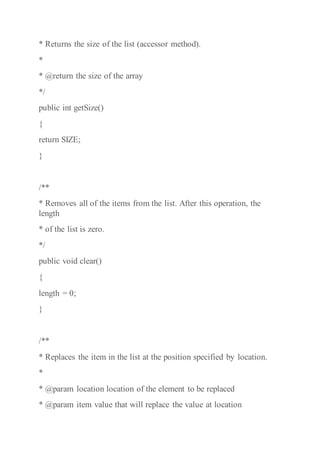 * Returns the size of the list (accessor method).
*
* @return the size of the array
*/
public int getSize()
{
return SIZE;
}
/**
* Removes all of the items from the list. After this operation, the
length
* of the list is zero.
*/
public void clear()
{
length = 0;
}
/**
* Replaces the item in the list at the position specified by location.
*
* @param location location of the element to be replaced
* @param item value that will replace the value at location
 