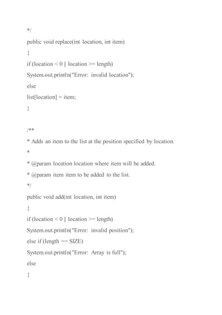 */
public void replace(int location, int item)
{
if (location < 0 || location >= length)
System.out.println("Error: invalid location");
else
list[location] = item;
}
/**
* Adds an item to the list at the position specified by location.
*
* @param location location where item will be added.
* @param item item to be added to the list.
*/
public void add(int location, int item)
{
if (location < 0 || location >= length)
System.out.println("Error: invalid position");
else if (length == SIZE)
System.out.println("Error: Array is full");
else
{
 