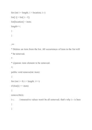 for (int i = length; i > location; i--)
list[ i] = list[ i - 1];
list[location] = item;
length++;
}
}
/**
* Deletes an item from the list. All occurrences of item in the list will
* be removed.
*
* @param item element to be removed.
*/
public void remove(int item)
{
for (int i = 0; i < length; i++)
if (list[i] == item)
{
removeAt(i);
i--; //onsecutive values won't be all removed; that's why i-- is here
}
}
 