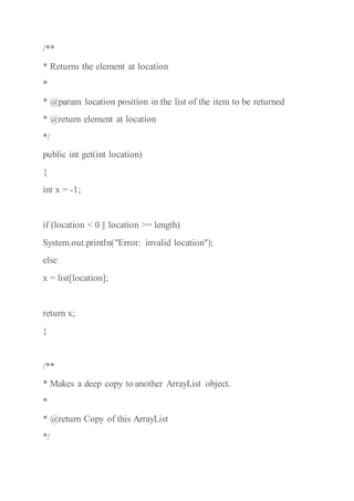 /**
* Returns the element at location
*
* @param location position in the list of the item to be returned
* @return element at location
*/
public int get(int location)
{
int x = -1;
if (location < 0 || location >= length)
System.out.println("Error: invalid location");
else
x = list[location];
return x;
}
/**
* Makes a deep copy to another ArrayList object.
*
* @return Copy of this ArrayList
*/
 
