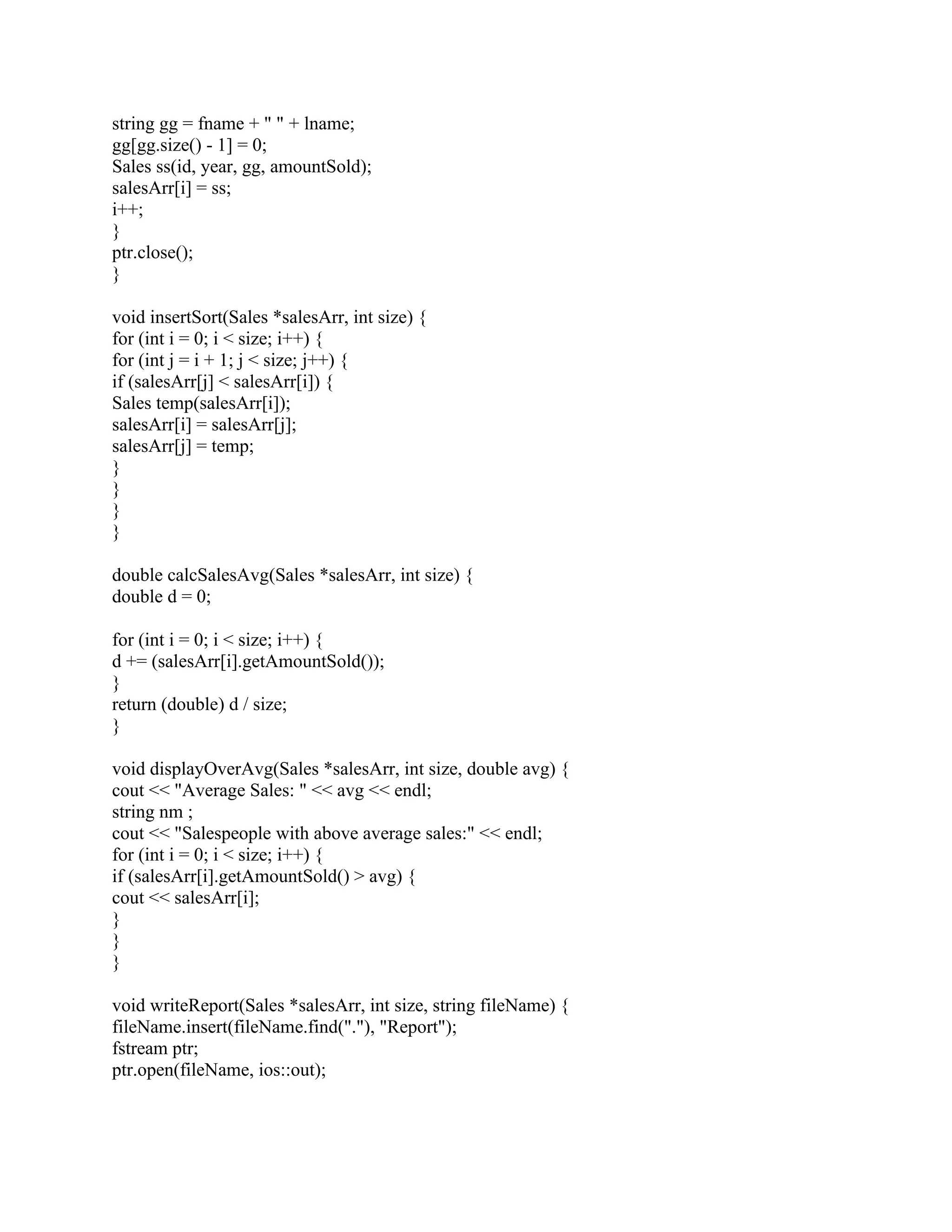 string gg = fname + " " + lname;
gg[gg.size() - 1] = 0;
Sales ss(id, year, gg, amountSold);
salesArr[i] = ss;
i++;
}
ptr.close();
}
void insertSort(Sales *salesArr, int size) {
for (int i = 0; i < size; i++) {
for (int j = i + 1; j < size; j++) {
if (salesArr[j] < salesArr[i]) {
Sales temp(salesArr[i]);
salesArr[i] = salesArr[j];
salesArr[j] = temp;
}
}
}
}
double calcSalesAvg(Sales *salesArr, int size) {
double d = 0;
for (int i = 0; i < size; i++) {
d += (salesArr[i].getAmountSold());
}
return (double) d / size;
}
void displayOverAvg(Sales *salesArr, int size, double avg) {
cout << "Average Sales: " << avg << endl;
string nm ;
cout << "Salespeople with above average sales:" << endl;
for (int i = 0; i < size; i++) {
if (salesArr[i].getAmountSold() > avg) {
cout << salesArr[i];
}
}
}
void writeReport(Sales *salesArr, int size, string fileName) {
fileName.insert(fileName.find("."), "Report");
fstream ptr;
ptr.open(fileName, ios::out);
 