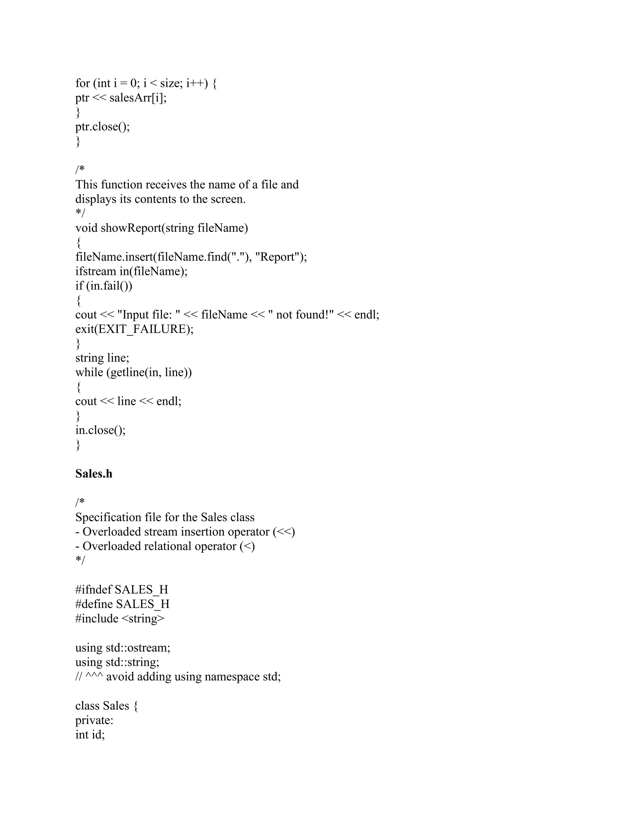 for (int i = 0; i < size; i++) {
ptr << salesArr[i];
}
ptr.close();
}
/*
This function receives the name of a file and
displays its contents to the screen.
*/
void showReport(string fileName)
{
fileName.insert(fileName.find("."), "Report");
ifstream in(fileName);
if (in.fail())
{
cout << "Input file: " << fileName << " not found!" << endl;
exit(EXIT_FAILURE);
}
string line;
while (getline(in, line))
{
cout << line << endl;
}
in.close();
}
Sales.h
/*
Specification file for the Sales class
- Overloaded stream insertion operator (<<)
- Overloaded relational operator (<)
*/
#ifndef SALES_H
#define SALES_H
#include <string>
using std::ostream;
using std::string;
// ^^^ avoid adding using namespace std;
class Sales {
private:
int id;
 