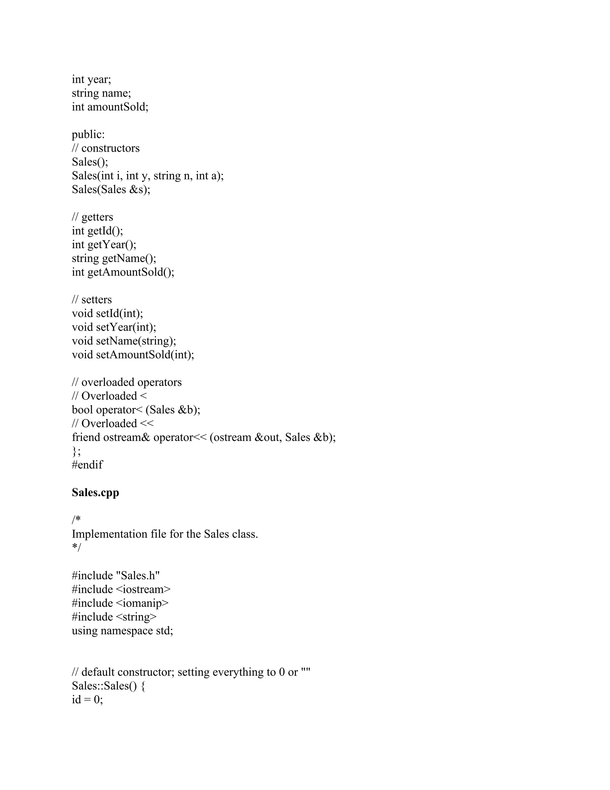 int year;
string name;
int amountSold;
public:
// constructors
Sales();
Sales(int i, int y, string n, int a);
Sales(Sales &s);
// getters
int getId();
int getYear();
string getName();
int getAmountSold();
// setters
void setId(int);
void setYear(int);
void setName(string);
void setAmountSold(int);
// overloaded operators
// Overloaded <
bool operator< (Sales &b);
// Overloaded <<
friend ostream& operator<< (ostream &out, Sales &b);
};
#endif
Sales.cpp
/*
Implementation file for the Sales class.
*/
#include "Sales.h"
#include <iostream>
#include <iomanip>
#include <string>
using namespace std;
// default constructor; setting everything to 0 or ""
Sales::Sales() {
id = 0;
 