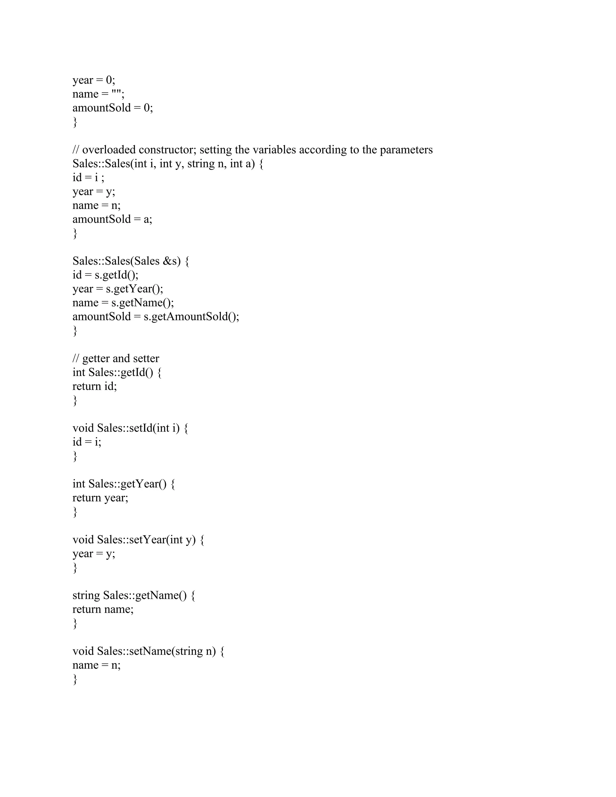 year = 0;
name = "";
amountSold = 0;
}
// overloaded constructor; setting the variables according to the parameters
Sales::Sales(int i, int y, string n, int a) {
id = i ;
year = y;
name = n;
amountSold = a;
}
Sales::Sales(Sales &s) {
id = s.getId();
year = s.getYear();
name = s.getName();
amountSold = s.getAmountSold();
}
// getter and setter
int Sales::getId() {
return id;
}
void Sales::setId(int i) {
id = i;
}
int Sales::getYear() {
return year;
}
void Sales::setYear(int y) {
year = y;
}
string Sales::getName() {
return name;
}
void Sales::setName(string n) {
name = n;
}
 