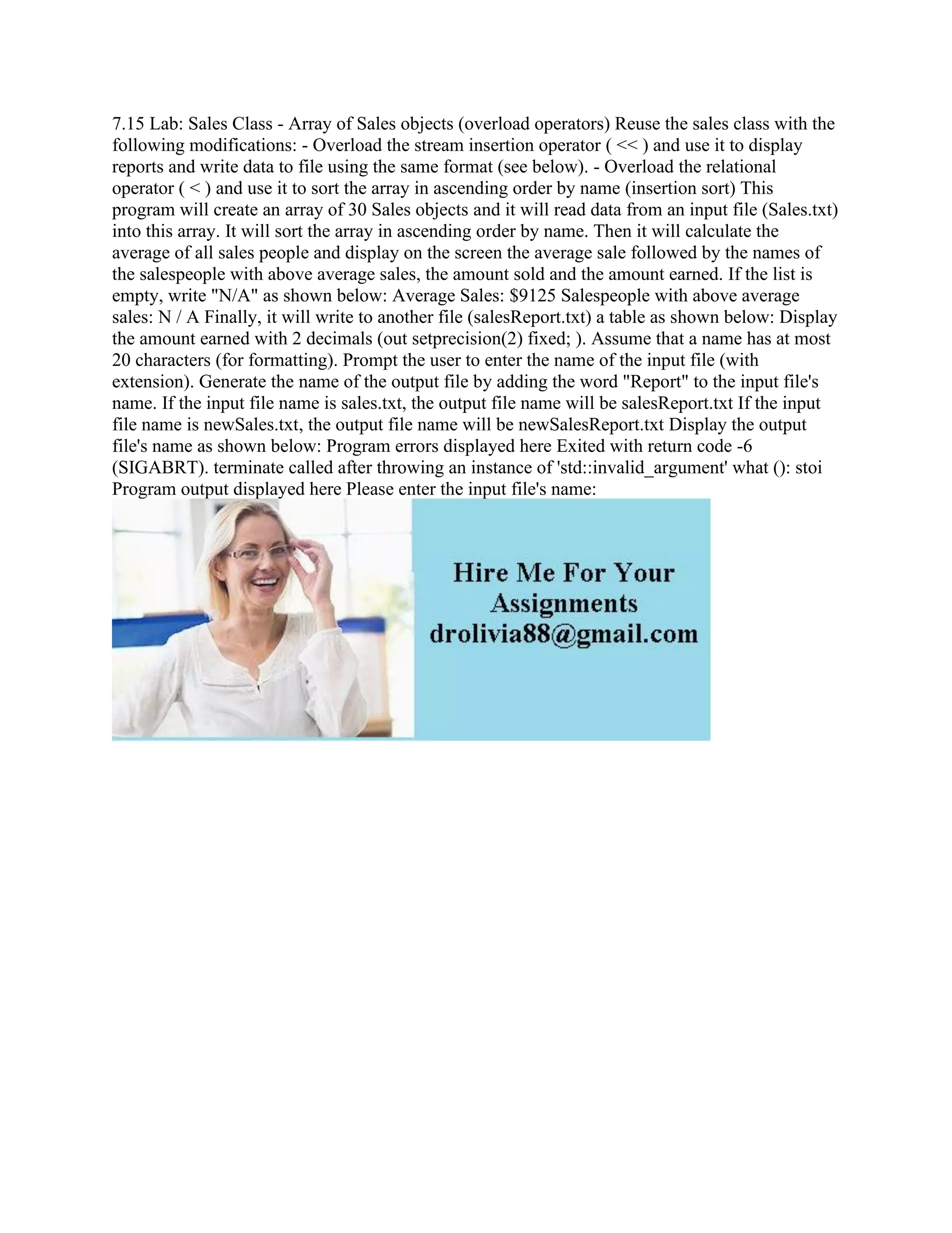 7.15 Lab: Sales Class - Array of Sales objects (overload operators) Reuse the sales class with the
following modifications: - Overload the stream insertion operator ( << ) and use it to display
reports and write data to file using the same format (see below). - Overload the relational
operator ( < ) and use it to sort the array in ascending order by name (insertion sort) This
program will create an array of 30 Sales objects and it will read data from an input file (Sales.txt)
into this array. It will sort the array in ascending order by name. Then it will calculate the
average of all sales people and display on the screen the average sale followed by the names of
the salespeople with above average sales, the amount sold and the amount earned. If the list is
empty, write "N/A" as shown below: Average Sales: $9125 Salespeople with above average
sales: N / A Finally, it will write to another file (salesReport.txt) a table as shown below: Display
the amount earned with 2 decimals (out setprecision(2) fixed; ). Assume that a name has at most
20 characters (for formatting). Prompt the user to enter the name of the input file (with
extension). Generate the name of the output file by adding the word "Report" to the input file's
name. If the input file name is sales.txt, the output file name will be salesReport.txt If the input
file name is newSales.txt, the output file name will be newSalesReport.txt Display the output
file's name as shown below: Program errors displayed here Exited with return code -6
(SIGABRT). terminate called after throwing an instance of 'std::invalid_argument' what (): stoi
Program output displayed here Please enter the input file's name:
 