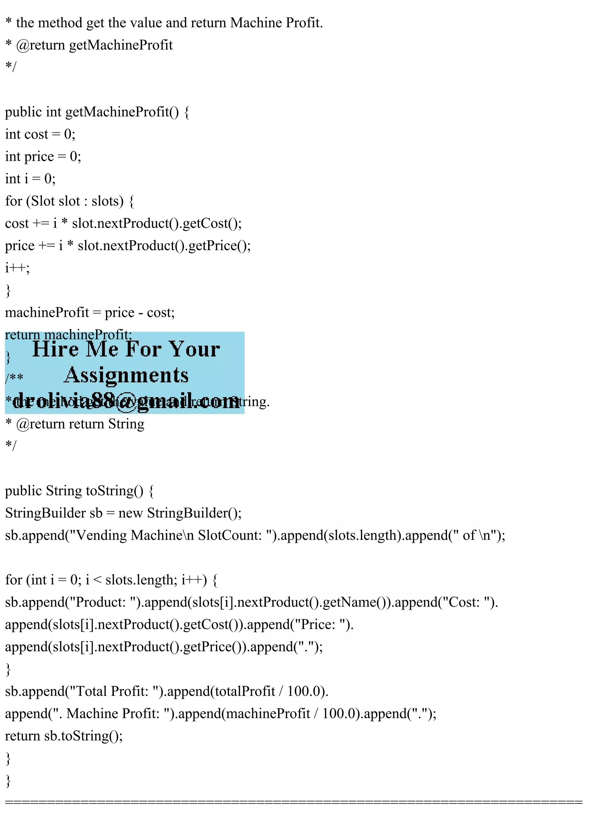 * the method get the value and return Machine Profit.
* @return getMachineProfit
*/
public int getMachineProfit() {
int cost = 0;
int price = 0;
int i = 0;
for (Slot slot : slots) {
cost += i * slot.nextProduct().getCost();
price += i * slot.nextProduct().getPrice();
i++;
}
machineProfit = price - cost;
return machineProfit;
}
/**
* the method get the value and return String.
* @return return String
*/
public String toString() {
StringBuilder sb = new StringBuilder();
sb.append("Vending Machinen SlotCount: ").append(slots.length).append(" of n");
for (int i = 0; i < slots.length; i++) {
sb.append("Product: ").append(slots[i].nextProduct().getName()).append("Cost: ").
append(slots[i].nextProduct().getCost()).append("Price: ").
append(slots[i].nextProduct().getPrice()).append(".");
}
sb.append("Total Profit: ").append(totalProfit / 100.0).
append(". Machine Profit: ").append(machineProfit / 100.0).append(".");
return sb.toString();
}
}
=====================================================================
 