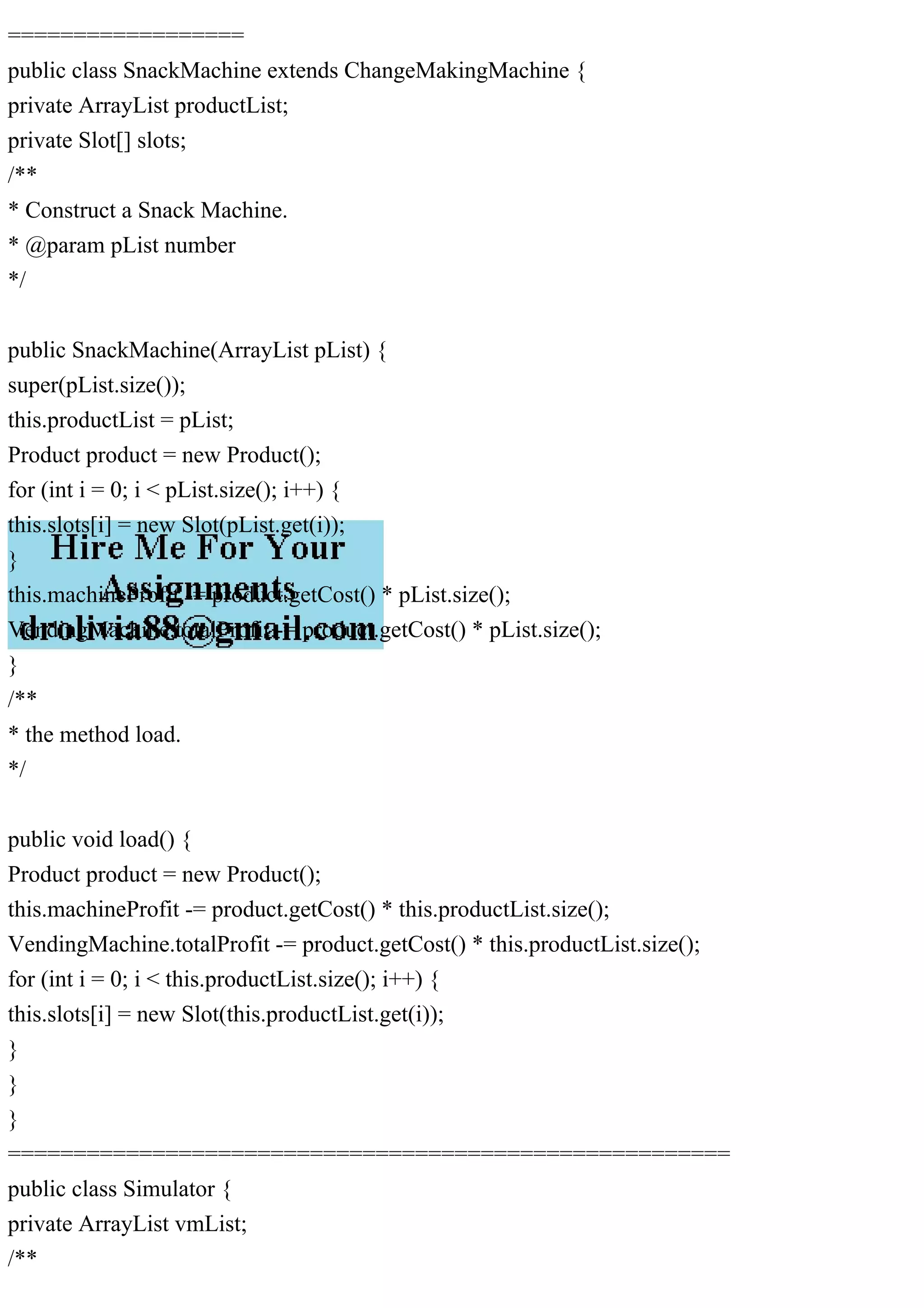 ==================
public class SnackMachine extends ChangeMakingMachine {
private ArrayList productList;
private Slot[] slots;
/**
* Construct a Snack Machine.
* @param pList number
*/
public SnackMachine(ArrayList pList) {
super(pList.size());
this.productList = pList;
Product product = new Product();
for (int i = 0; i < pList.size(); i++) {
this.slots[i] = new Slot(pList.get(i));
}
this.machineProfit -= product.getCost() * pList.size();
VendingMachine.totalProfit -= product.getCost() * pList.size();
}
/**
* the method load.
*/
public void load() {
Product product = new Product();
this.machineProfit -= product.getCost() * this.productList.size();
VendingMachine.totalProfit -= product.getCost() * this.productList.size();
for (int i = 0; i < this.productList.size(); i++) {
this.slots[i] = new Slot(this.productList.get(i));
}
}
}
=======================================================
public class Simulator {
private ArrayList vmList;
/**
 