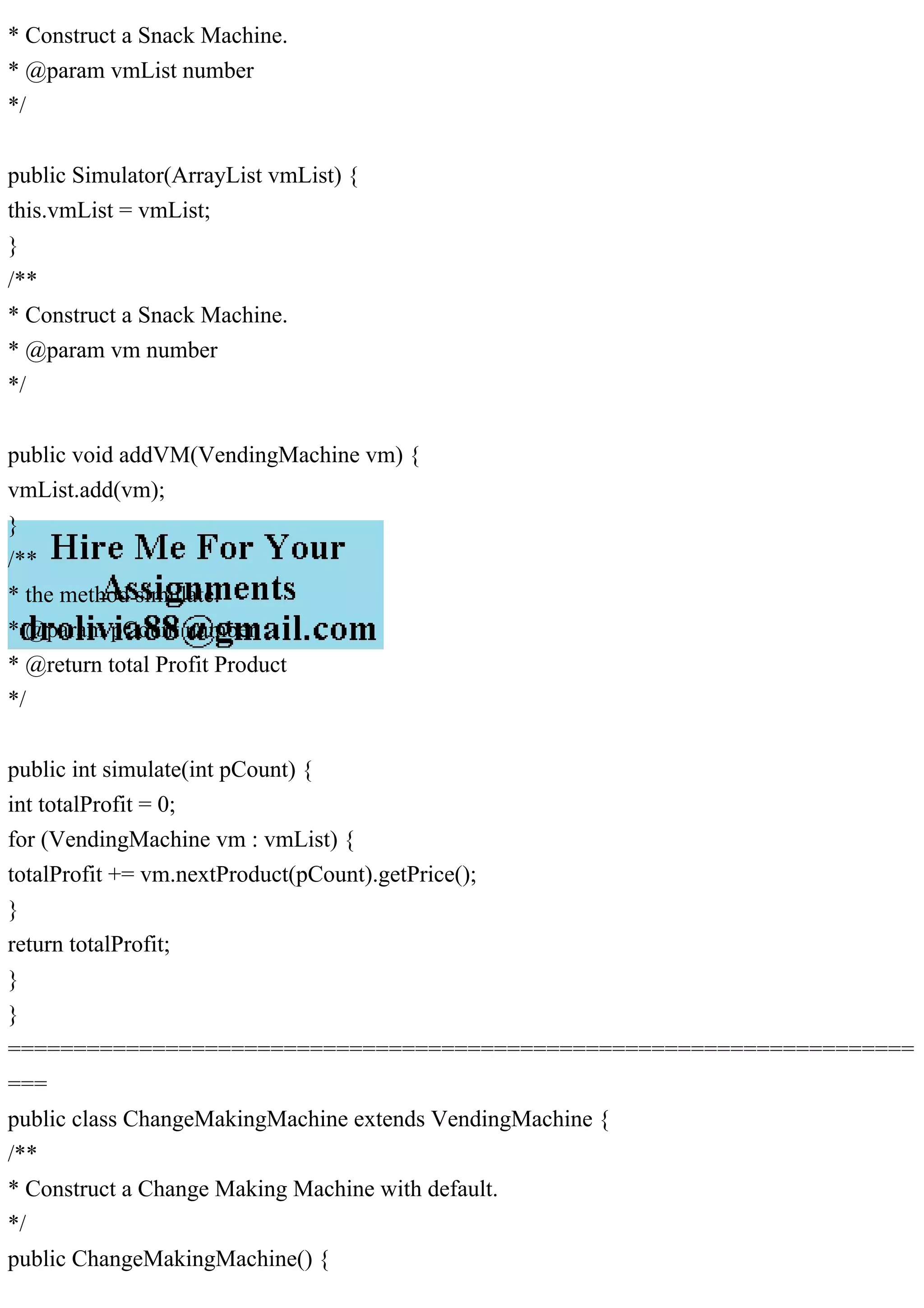 * Construct a Snack Machine.
* @param vmList number
*/
public Simulator(ArrayList vmList) {
this.vmList = vmList;
}
/**
* Construct a Snack Machine.
* @param vm number
*/
public void addVM(VendingMachine vm) {
vmList.add(vm);
}
/**
* the method simulate.
* @param pCount number
* @return total Profit Product
*/
public int simulate(int pCount) {
int totalProfit = 0;
for (VendingMachine vm : vmList) {
totalProfit += vm.nextProduct(pCount).getPrice();
}
return totalProfit;
}
}
=====================================================================
===
public class ChangeMakingMachine extends VendingMachine {
/**
* Construct a Change Making Machine with default.
*/
public ChangeMakingMachine() {
 