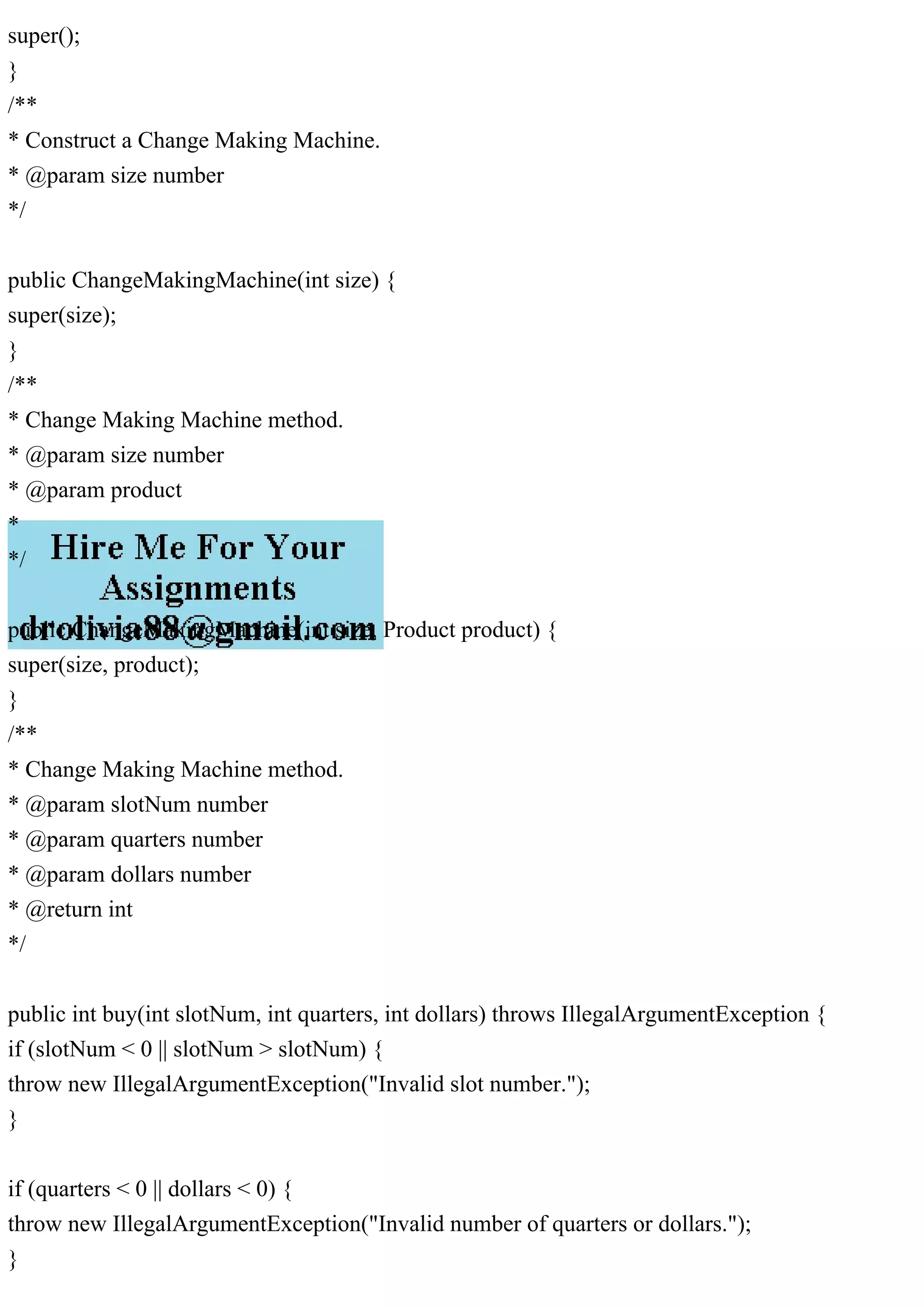 super();
}
/**
* Construct a Change Making Machine.
* @param size number
*/
public ChangeMakingMachine(int size) {
super(size);
}
/**
* Change Making Machine method.
* @param size number
* @param product
*
*/
public ChangeMakingMachine(int size, Product product) {
super(size, product);
}
/**
* Change Making Machine method.
* @param slotNum number
* @param quarters number
* @param dollars number
* @return int
*/
public int buy(int slotNum, int quarters, int dollars) throws IllegalArgumentException {
if (slotNum < 0 || slotNum > slotNum) {
throw new IllegalArgumentException("Invalid slot number.");
}
if (quarters < 0 || dollars < 0) {
throw new IllegalArgumentException("Invalid number of quarters or dollars.");
}
 