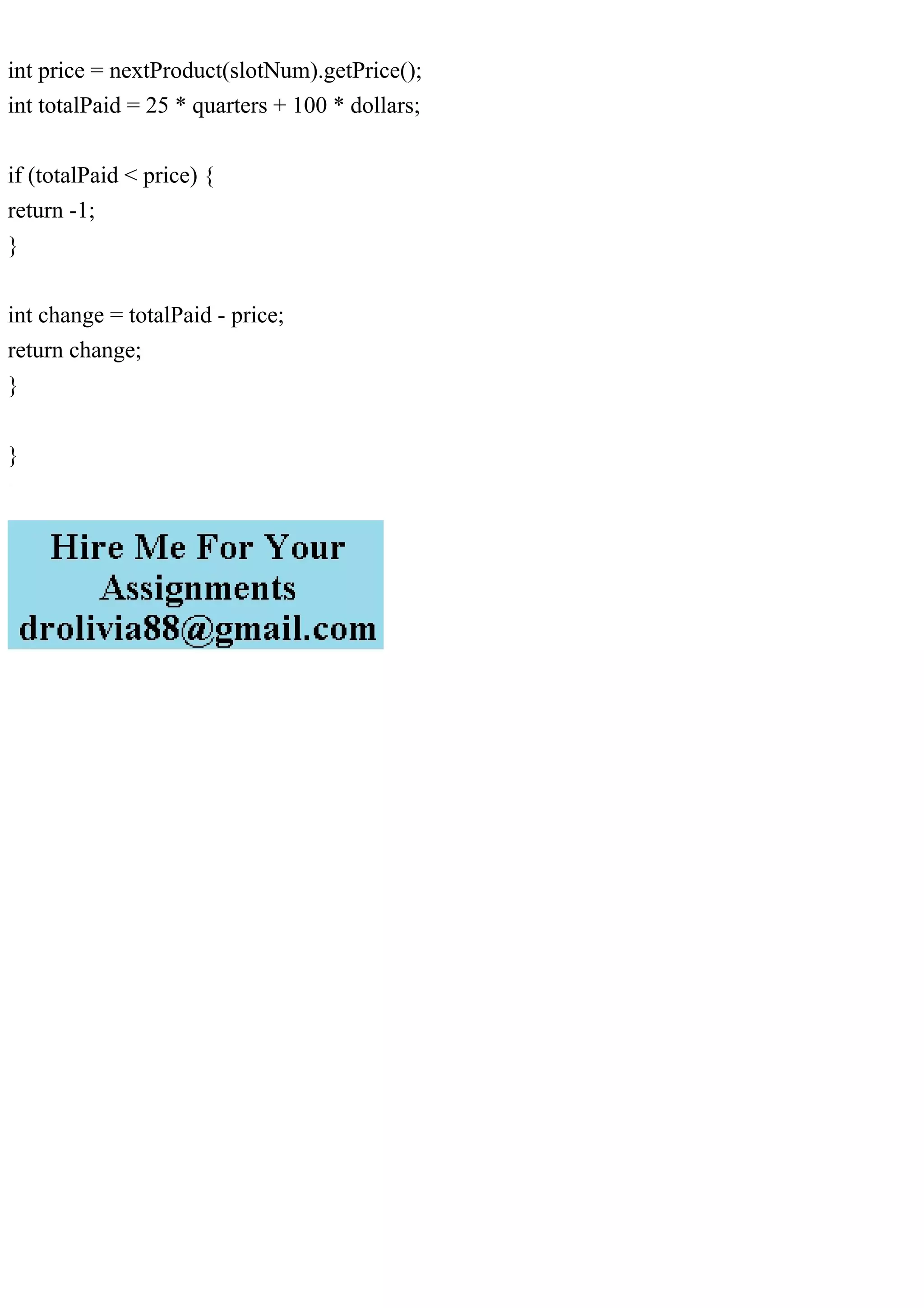 int price = nextProduct(slotNum).getPrice();
int totalPaid = 25 * quarters + 100 * dollars;
if (totalPaid < price) {
return -1;
}
int change = totalPaid - price;
return change;
}
}
 