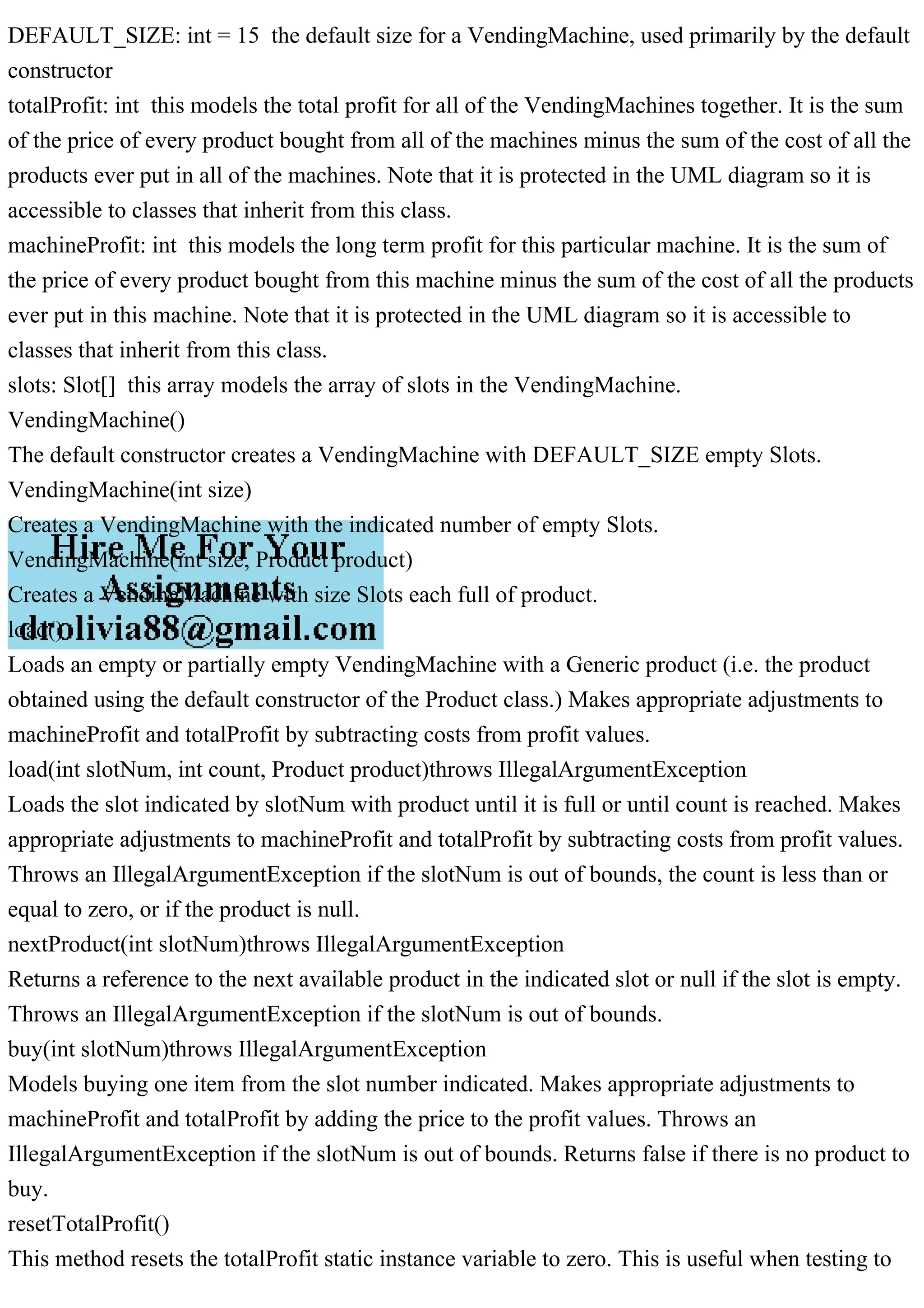 DEFAULT_SIZE: int = 15 the default size for a VendingMachine, used primarily by the default
constructor
totalProfit: int this models the total profit for all of the VendingMachines together. It is the sum
of the price of every product bought from all of the machines minus the sum of the cost of all the
products ever put in all of the machines. Note that it is protected in the UML diagram so it is
accessible to classes that inherit from this class.
machineProfit: int this models the long term profit for this particular machine. It is the sum of
the price of every product bought from this machine minus the sum of the cost of all the products
ever put in this machine. Note that it is protected in the UML diagram so it is accessible to
classes that inherit from this class.
slots: Slot[] this array models the array of slots in the VendingMachine.
VendingMachine()
The default constructor creates a VendingMachine with DEFAULT_SIZE empty Slots.
VendingMachine(int size)
Creates a VendingMachine with the indicated number of empty Slots.
VendingMachine(int size, Product product)
Creates a VendingMachine with size Slots each full of product.
load()
Loads an empty or partially empty VendingMachine with a Generic product (i.e. the product
obtained using the default constructor of the Product class.) Makes appropriate adjustments to
machineProfit and totalProfit by subtracting costs from profit values.
load(int slotNum, int count, Product product)throws IllegalArgumentException
Loads the slot indicated by slotNum with product until it is full or until count is reached. Makes
appropriate adjustments to machineProfit and totalProfit by subtracting costs from profit values.
Throws an IllegalArgumentException if the slotNum is out of bounds, the count is less than or
equal to zero, or if the product is null.
nextProduct(int slotNum)throws IllegalArgumentException
Returns a reference to the next available product in the indicated slot or null if the slot is empty.
Throws an IllegalArgumentException if the slotNum is out of bounds.
buy(int slotNum)throws IllegalArgumentException
Models buying one item from the slot number indicated. Makes appropriate adjustments to
machineProfit and totalProfit by adding the price to the profit values. Throws an
IllegalArgumentException if the slotNum is out of bounds. Returns false if there is no product to
buy.
resetTotalProfit()
This method resets the totalProfit static instance variable to zero. This is useful when testing to
 
