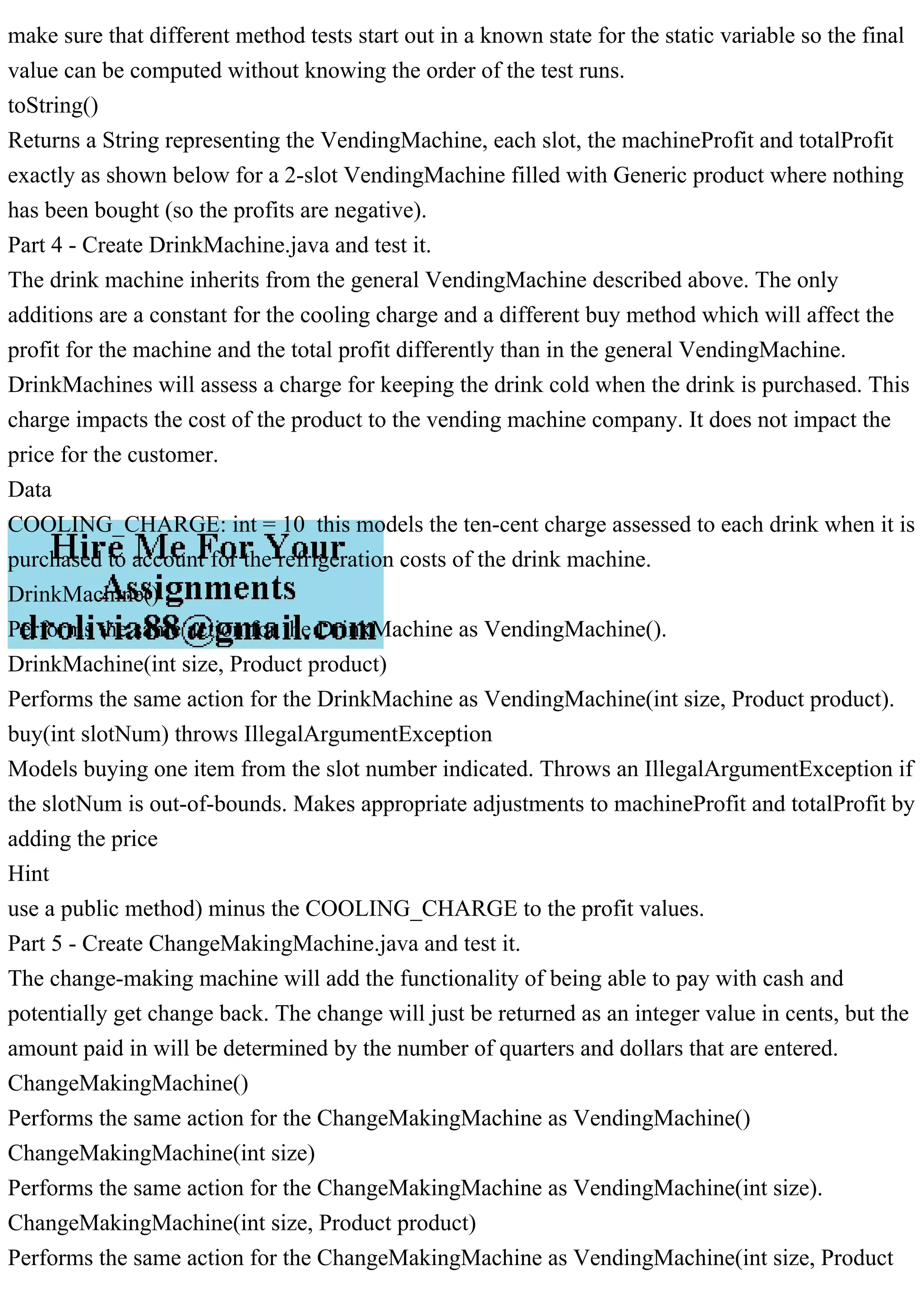 make sure that different method tests start out in a known state for the static variable so the final
value can be computed without knowing the order of the test runs.
toString()
Returns a String representing the VendingMachine, each slot, the machineProfit and totalProfit
exactly as shown below for a 2-slot VendingMachine filled with Generic product where nothing
has been bought (so the profits are negative).
Part 4 - Create DrinkMachine.java and test it.
The drink machine inherits from the general VendingMachine described above. The only
additions are a constant for the cooling charge and a different buy method which will affect the
profit for the machine and the total profit differently than in the general VendingMachine.
DrinkMachines will assess a charge for keeping the drink cold when the drink is purchased. This
charge impacts the cost of the product to the vending machine company. It does not impact the
price for the customer.
Data
COOLING_CHARGE: int = 10 this models the ten-cent charge assessed to each drink when it is
purchased to account for the refrigeration costs of the drink machine.
DrinkMachine()
Performs the same action for the DrinkMachine as VendingMachine().
DrinkMachine(int size, Product product)
Performs the same action for the DrinkMachine as VendingMachine(int size, Product product).
buy(int slotNum) throws IllegalArgumentException
Models buying one item from the slot number indicated. Throws an IllegalArgumentException if
the slotNum is out-of-bounds. Makes appropriate adjustments to machineProfit and totalProfit by
adding the price
Hint
use a public method) minus the COOLING_CHARGE to the profit values.
Part 5 - Create ChangeMakingMachine.java and test it.
The change-making machine will add the functionality of being able to pay with cash and
potentially get change back. The change will just be returned as an integer value in cents, but the
amount paid in will be determined by the number of quarters and dollars that are entered.
ChangeMakingMachine()
Performs the same action for the ChangeMakingMachine as VendingMachine()
ChangeMakingMachine(int size)
Performs the same action for the ChangeMakingMachine as VendingMachine(int size).
ChangeMakingMachine(int size, Product product)
Performs the same action for the ChangeMakingMachine as VendingMachine(int size, Product
 