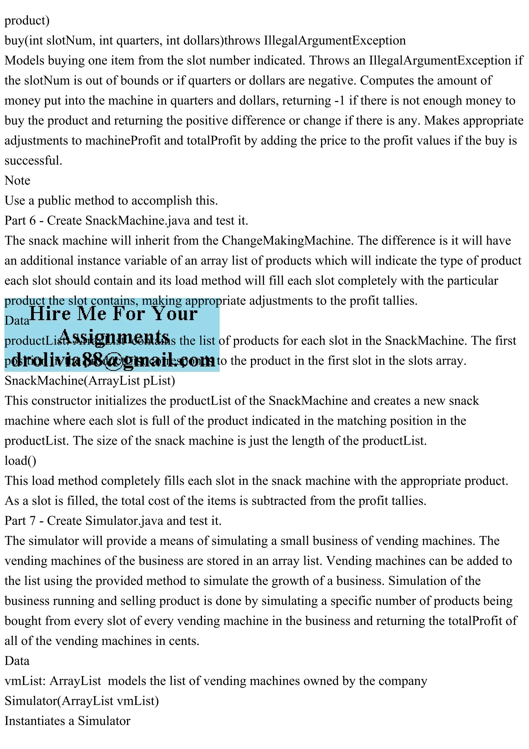 product)
buy(int slotNum, int quarters, int dollars)throws IllegalArgumentException
Models buying one item from the slot number indicated. Throws an IllegalArgumentException if
the slotNum is out of bounds or if quarters or dollars are negative. Computes the amount of
money put into the machine in quarters and dollars, returning -1 if there is not enough money to
buy the product and returning the positive difference or change if there is any. Makes appropriate
adjustments to machineProfit and totalProfit by adding the price to the profit values if the buy is
successful.
Note
Use a public method to accomplish this.
Part 6 - Create SnackMachine.java and test it.
The snack machine will inherit from the ChangeMakingMachine. The difference is it will have
an additional instance variable of an array list of products which will indicate the type of product
each slot should contain and its load method will fill each slot completely with the particular
product the slot contains, making appropriate adjustments to the profit tallies.
Data
productList: ArrayList contains the list of products for each slot in the SnackMachine. The first
position in the productList corresponds to the product in the first slot in the slots array.
SnackMachine(ArrayList pList)
This constructor initializes the productList of the SnackMachine and creates a new snack
machine where each slot is full of the product indicated in the matching position in the
productList. The size of the snack machine is just the length of the productList.
load()
This load method completely fills each slot in the snack machine with the appropriate product.
As a slot is filled, the total cost of the items is subtracted from the profit tallies.
Part 7 - Create Simulator.java and test it.
The simulator will provide a means of simulating a small business of vending machines. The
vending machines of the business are stored in an array list. Vending machines can be added to
the list using the provided method to simulate the growth of a business. Simulation of the
business running and selling product is done by simulating a specific number of products being
bought from every slot of every vending machine in the business and returning the totalProfit of
all of the vending machines in cents.
Data
vmList: ArrayList models the list of vending machines owned by the company
Simulator(ArrayList vmList)
Instantiates a Simulator
 