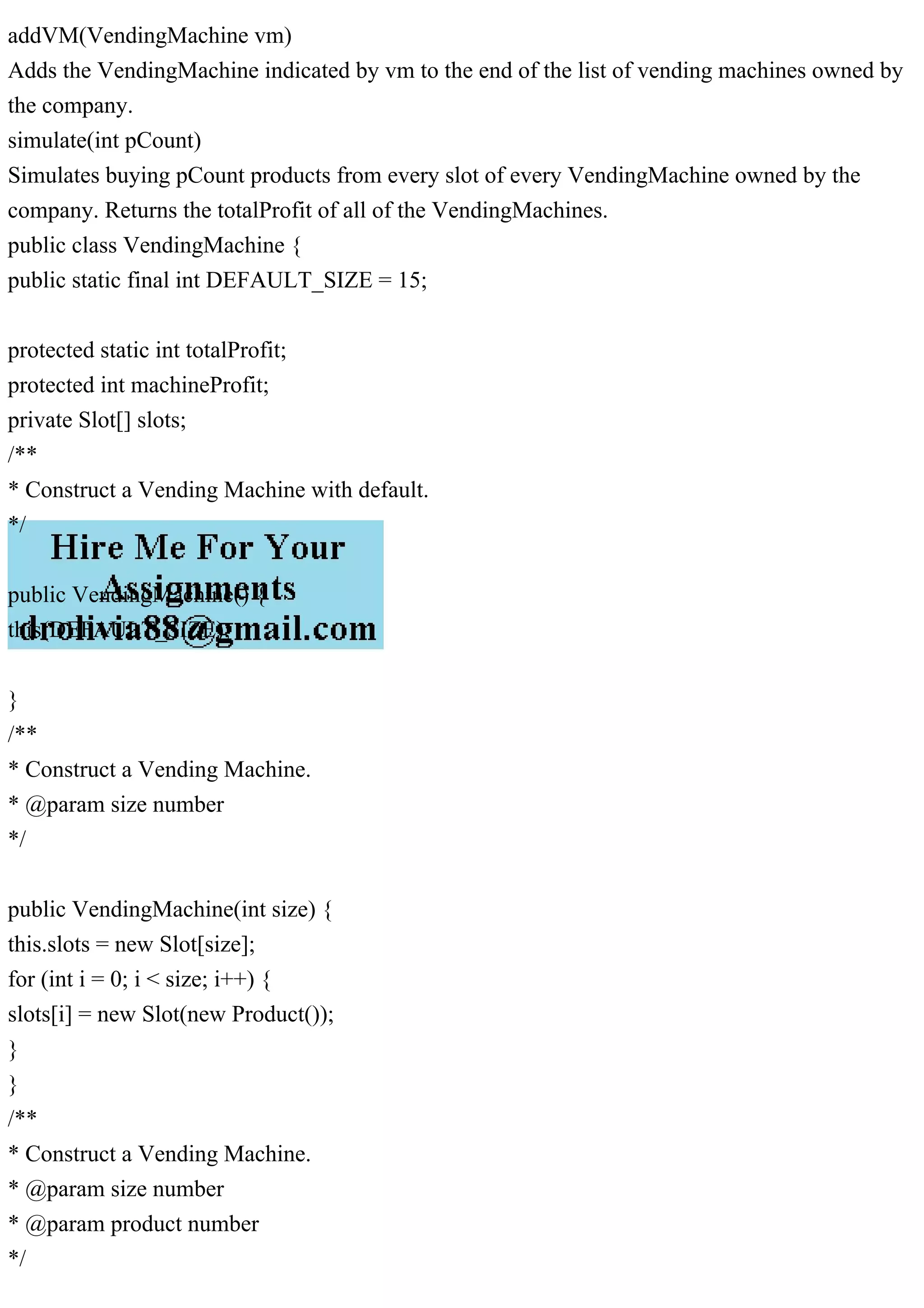 addVM(VendingMachine vm)
Adds the VendingMachine indicated by vm to the end of the list of vending machines owned by
the company.
simulate(int pCount)
Simulates buying pCount products from every slot of every VendingMachine owned by the
company. Returns the totalProfit of all of the VendingMachines.
public class VendingMachine {
public static final int DEFAULT_SIZE = 15;
protected static int totalProfit;
protected int machineProfit;
private Slot[] slots;
/**
* Construct a Vending Machine with default.
*/
public VendingMachine() {
this(DEFAULT_SIZE);
}
/**
* Construct a Vending Machine.
* @param size number
*/
public VendingMachine(int size) {
this.slots = new Slot[size];
for (int i = 0; i < size; i++) {
slots[i] = new Slot(new Product());
}
}
/**
* Construct a Vending Machine.
* @param size number
* @param product number
*/
 