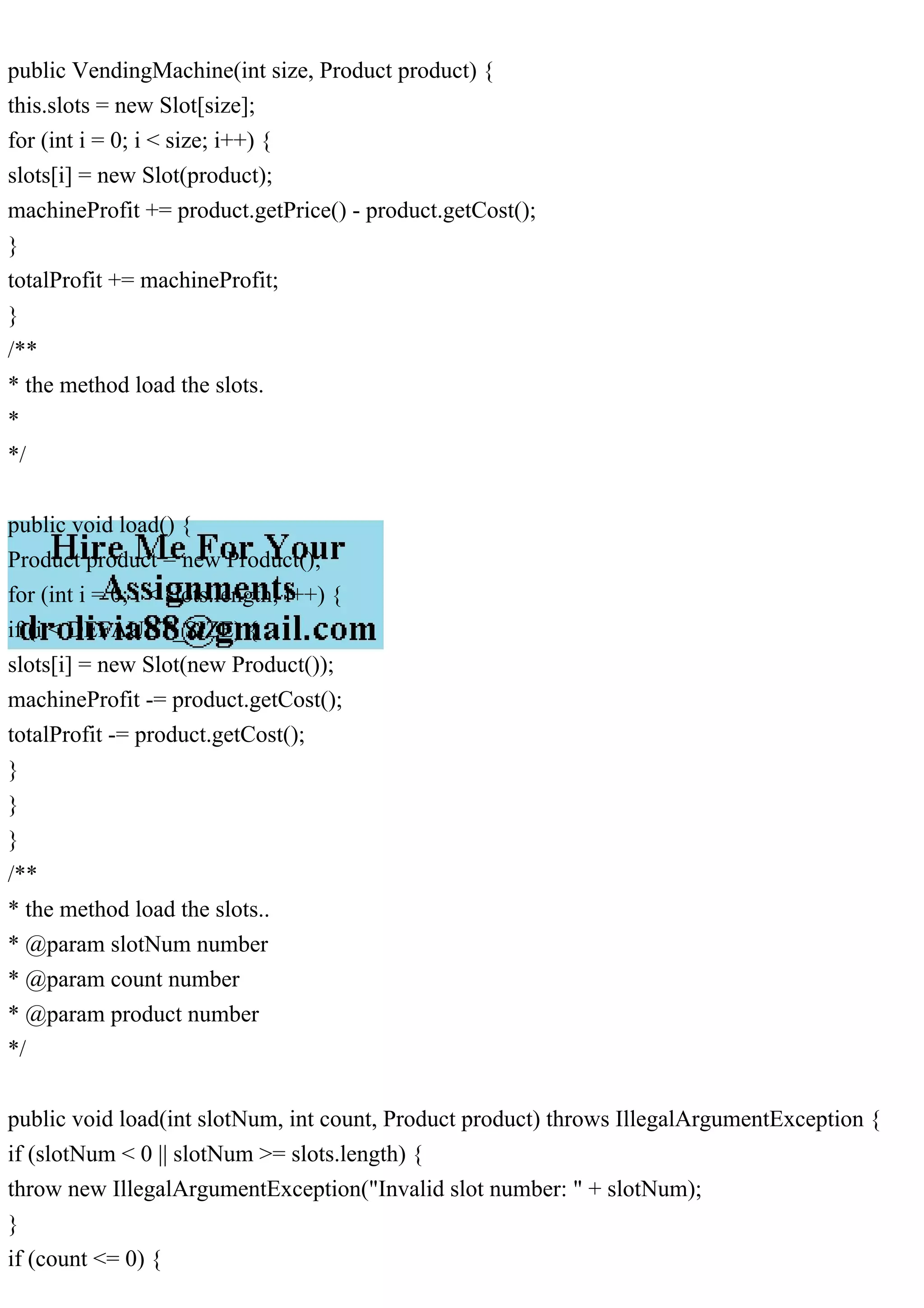 public VendingMachine(int size, Product product) {
this.slots = new Slot[size];
for (int i = 0; i < size; i++) {
slots[i] = new Slot(product);
machineProfit += product.getPrice() - product.getCost();
}
totalProfit += machineProfit;
}
/**
* the method load the slots.
*
*/
public void load() {
Product product = new Product();
for (int i = 0; i < slots.length; i++) {
if (i < DEFAULT_SIZE) {
slots[i] = new Slot(new Product());
machineProfit -= product.getCost();
totalProfit -= product.getCost();
}
}
}
/**
* the method load the slots..
* @param slotNum number
* @param count number
* @param product number
*/
public void load(int slotNum, int count, Product product) throws IllegalArgumentException {
if (slotNum < 0 || slotNum >= slots.length) {
throw new IllegalArgumentException("Invalid slot number: " + slotNum);
}
if (count <= 0) {
 