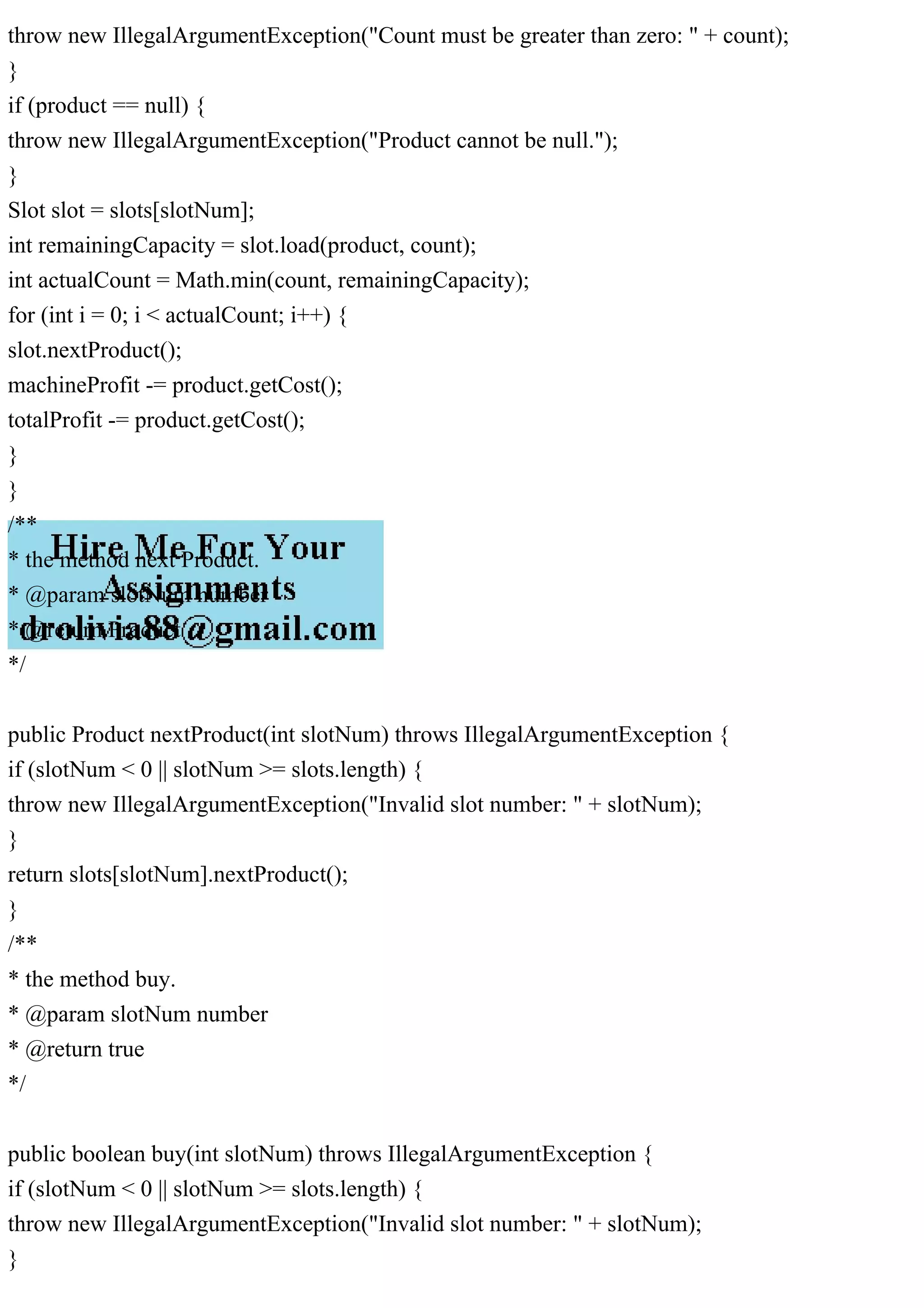 throw new IllegalArgumentException("Count must be greater than zero: " + count);
}
if (product == null) {
throw new IllegalArgumentException("Product cannot be null.");
}
Slot slot = slots[slotNum];
int remainingCapacity = slot.load(product, count);
int actualCount = Math.min(count, remainingCapacity);
for (int i = 0; i < actualCount; i++) {
slot.nextProduct();
machineProfit -= product.getCost();
totalProfit -= product.getCost();
}
}
/**
* the method next Product.
* @param slotNum number
* @return Product
*/
public Product nextProduct(int slotNum) throws IllegalArgumentException {
if (slotNum < 0 || slotNum >= slots.length) {
throw new IllegalArgumentException("Invalid slot number: " + slotNum);
}
return slots[slotNum].nextProduct();
}
/**
* the method buy.
* @param slotNum number
* @return true
*/
public boolean buy(int slotNum) throws IllegalArgumentException {
if (slotNum < 0 || slotNum >= slots.length) {
throw new IllegalArgumentException("Invalid slot number: " + slotNum);
}
 