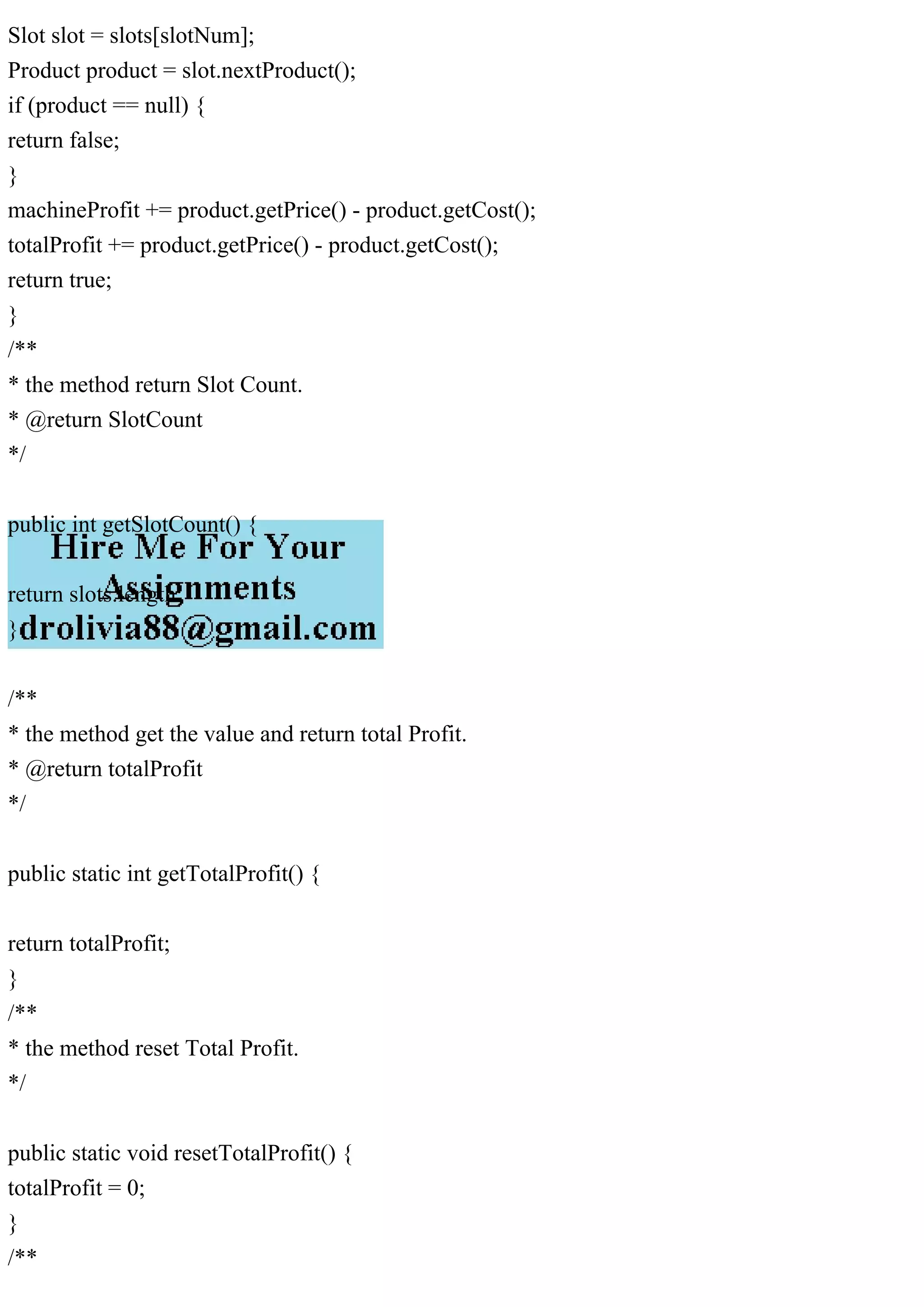 Slot slot = slots[slotNum];
Product product = slot.nextProduct();
if (product == null) {
return false;
}
machineProfit += product.getPrice() - product.getCost();
totalProfit += product.getPrice() - product.getCost();
return true;
}
/**
* the method return Slot Count.
* @return SlotCount
*/
public int getSlotCount() {
return slots.length;
}
/**
* the method get the value and return total Profit.
* @return totalProfit
*/
public static int getTotalProfit() {
return totalProfit;
}
/**
* the method reset Total Profit.
*/
public static void resetTotalProfit() {
totalProfit = 0;
}
/**
 