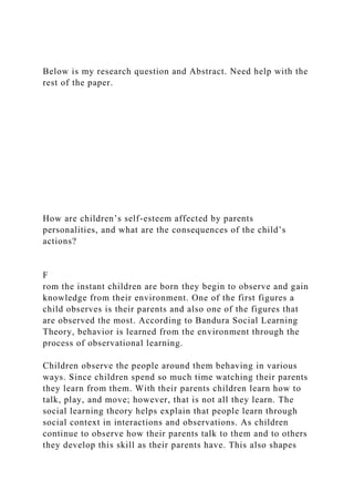 Below is my research question and Abstract. Need help with the
rest of the paper.
How are children’s self-esteem affected by parents
personalities, and what are the consequences of the child’s
actions?
F
rom the instant children are born they begin to observe and gain
knowledge from their environment. One of the first figures a
child observes is their parents and also one of the figures that
are observed the most. According to Bandura Social Learning
Theory, behavior is learned from the environment through the
process of observational learning.
Children observe the people around them behaving in various
ways. Since children spend so much time watching their parents
they learn from them. With their parents children learn how to
talk, play, and move; however, that is not all they learn. The
social learning theory helps explain that people learn through
social context in interactions and observations. As children
continue to observe how their parents talk to them and to others
they develop this skill as their parents have. This also shapes
 