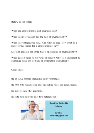 Below is the topic:
What are cryptography and cryptanalysis?
What is earlier reason for the use of cryptography?
What is cryptographic key. And what is used for? What is a
more formal name for a cryptographic key?
List and explain the three basic operations in cryptography?
What does it mean to be “Out of band”? Why is it important to
exchange keys out of bank in symmetric encryption?
Guidelines:
Be in APA format including your references.
Be 400–600 words long (not including title and references).
Do not re-state the questions.
Include two sources (i.e. two references).
 