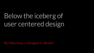 Below the iceberg of
user centered design
By Heba Essa, a Designer & Mentor
 