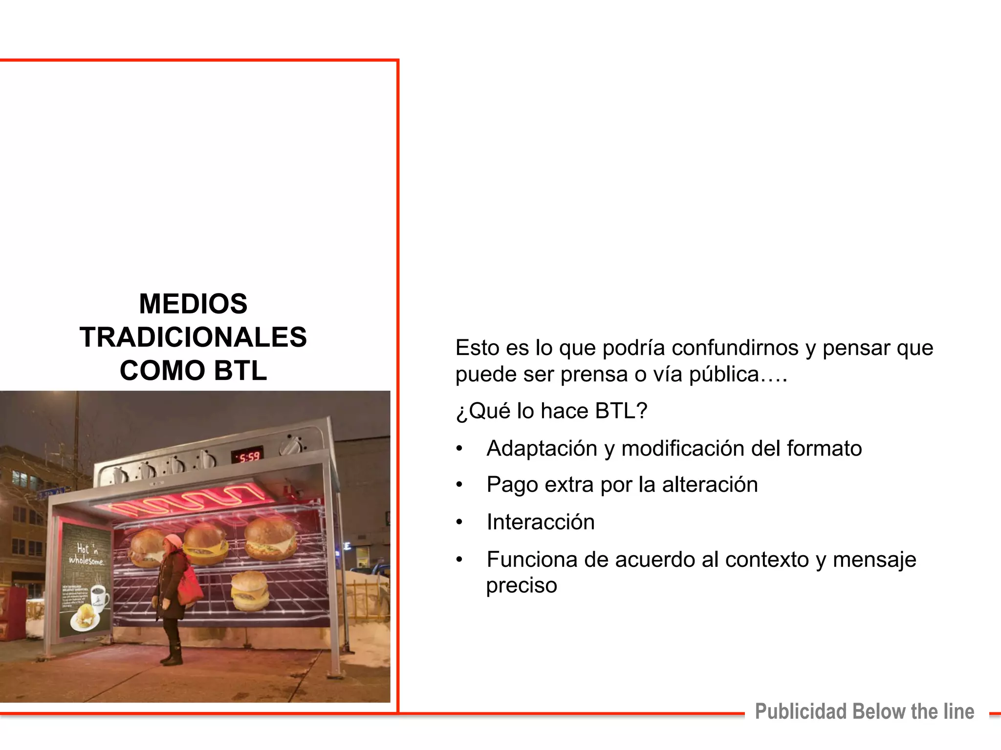 Esto es lo que podría confundirnos y pensar que 
puede ser prensa o vía pública…. 
¿Qué lo hace BTL? 
• Adaptación y modificación del formato 
• Pago extra por la alteración 
• Interacción 
• Funciona de acuerdo al contexto y mensaje 
Publicidad Below the line 
preciso 
MEDIOS 
TRADICIONALES 
COMO BTL 
 