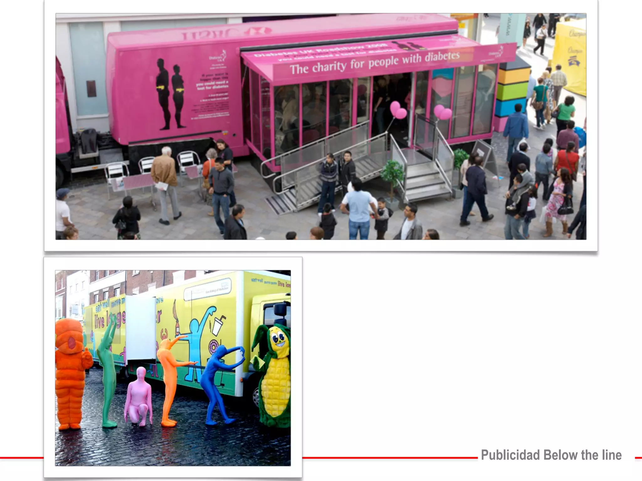 Son$eventos$que$las$marcas$diseñan$sin$ 
“razón$alguna”,$simplemente$es$para$estar$ 
presente$en$la$ciudad.$Son$carros$decorados$o$ 
con$características$especiales$de$las$marcas.$ 
! 
PPuubblliicciiddaadd BBeellooww tthhee lliinnee 
ROADSHOW 
Publicidad Below the line 
