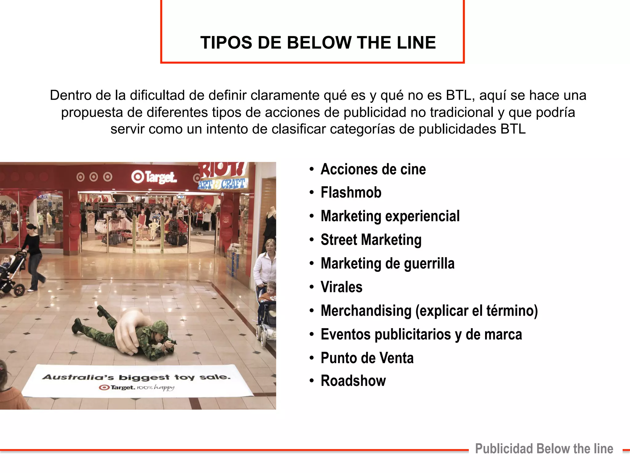 • Acciones de cine 
• Flashmob 
• Marketing experiencial 
• Street Marketing 
• Marketing de guerrilla 
• Virales 
• Merchandising (explicar el término) 
• Eventos publicitarios y de marca 
• Punto de Venta 
• Roadshow 
Publicidad Below the line 
TIPOS DE BELOW THE LINE 
Dentro de la dificultad de definir claramente qué es y qué no es BTL, aquí se hace una 
propuesta de diferentes tipos de acciones de publicidad no tradicional y que podría 
servir como un intento de clasificar categorías de publicidades BTL 
 