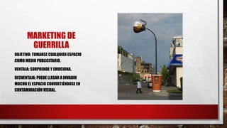 MARKETING DE
GUERRILLA
OBJETIVO: TOMARSE CUALQUIER ESPACIO
COMO MEDIO PUBLICITARIO.
VENTAJA: SORPRENDE Y EMOCIONA.
DESVENTAJA: PUEDE LLEGAR A INVADIR
MUCHO EL ESPACIO CONVIRTIÉNDOSE EN
CONTAMINACIÓN VISUAL.
 