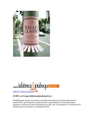 INICIO | CONTACTENOS |

El BTL en Grupo lafábrica&jotabequ/Grey

Probablemente muchas veces hayas escuchado mencionar en el mundo publicitario el
término BTL, pero realmente no sabes de qué se está hablando. En esta oportunidad
queremos comenzar este post definiendo qué es BTL, por lo que ponemos a continuación la
definición que encontramos en wikipedia de BTL:
 