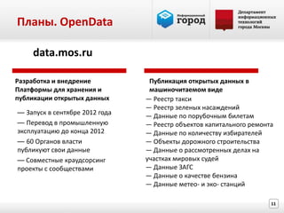 Планы. OpenData

    data.mos.ru

Разработка и внедрение           Публикация открытых данных в
Платформы для хранения и         машиночитаемом виде
публикации открытых данных      — Реестр такси
                                — Реестр зеленых насаждений
— Запуск в сентябре 2012 года   — Данные по порубочным билетам
— Перевод в промышленную        — Реестр объектов капитального ремонта
эксплуатацию до конца 2012      — Данные по количеству избирателей
— 60 Органов власти             — Объекты дорожного строительства
публикуют свои данные           — Данные о рассмотренных делах на
— Совместные краудсорсинг       участках мировых судей
проекты с сообществами          — Данные ЗАГС
                                — Данные о качестве бензина
                                — Данные метео- и эко- станций

                                                                     11
 