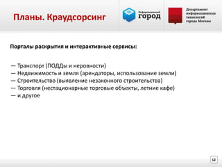 Планы. Краудсорсинг

Порталы раскрытия и интерактивные сервисы:


— Транспорт (ПОДДы и неровности)
— Недвижимость и земля (арендаторы, использование земли)
— Строительство (выявление незаконного строительства)
— Торговля (нестационарные торговые объекты, летние кафе)
— и другое




                                                            12
 