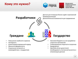 Кому это нужно?

                                    Данные для генерации бизнес-идей и приложений
                                    Коммерциализация
             Разработчики           Дополнительные возможности для продвижения




     Граждане                                     Государство
•   Повышение юзабилити сервисов          •   Экономия бюджета за счет разработки
•   Наглядность                               сторонних приложений
•   Клиентоориентированный подход         •   Стимулирование открытости госорганов
•   Мультиплатформенность                 •   Краудсорсинг
•   Социальная активность и               •   OpenData-driven government
    взаимодействие с государством             (необходимость постоянной вычистки и
                                              актуализации данных)

                                                                               4
 