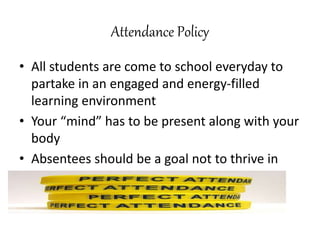 Attendance Policy
• All students are come to school everyday to
partake in an engaged and energy-filled
learning environment
• Your “mind” has to be present along with your
body
• Absentees should be a goal not to thrive in
 