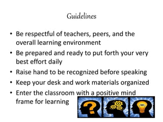 Guidelines
• Be respectful of teachers, peers, and the
overall learning environment
• Be prepared and ready to put forth your very
best effort daily
• Raise hand to be recognized before speaking
• Keep your desk and work materials organized
• Enter the classroom with a positive mind
frame for learning
 