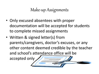 Make-up Assignments
• Only excused absentees with proper
documentation will be accepted for students
to complete missed assignments
• Written & signed letter(s) from
parents/caregivers, doctor’s excuses, or any
other content deemed credible by the teacher
and school’s attendance office will be
accepted only
 