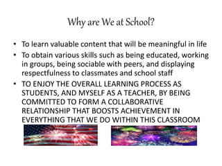 Why are We at School?
• To learn valuable content that will be meaningful in life
• To obtain various skills such as being educated, working
in groups, being sociable with peers, and displaying
respectfulness to classmates and school staff
• TO ENJOY THE OVERALL LEARNING PROCESS AS
STUDENTS, AND MYSELF AS A TEACHER, BY BEING
COMMITTED TO FORM A COLLABORATIVE
RELATIONSHIP THAT BOOSTS ACHIEVEMENT IN
EVERYTHING THAT WE DO WITHIN THIS CLASSROOM
 