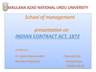 MAULANA AZAD NATIONAL URDU UNIVERSITY
School of management
presentation on
INDIAN CONTRACT ACT, 1872
GUIDED BY:-
Dr. Saikh Khamuruddin Presented By:
Asisitant Professior Arshad Alam
150301-03-36
 