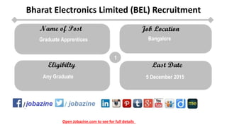 Open Jobazine.com to see for full details
Bharat Electronics Limited (BEL) Recruitment
1
Bangalore
Any Graduate 5 December 2015
Graduate Apprentices
 