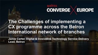 The Challenges of implementing a
CX programme across the Belron
International network of branches
Jamie Carter, Digital & Innovative Technology Service Delivery
Lead, Belron
 