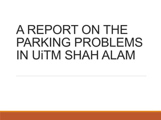 A REPORT ON THE 
PARKING PROBLEMS 
IN UiTM SHAH ALAM 
 
