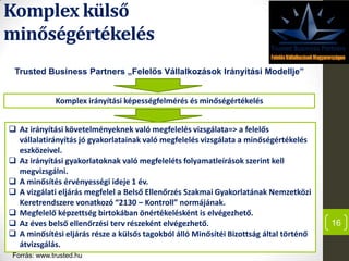 Komplex külső
minőségértékelés
16
Trusted Business Partners „Felelős Vállalkozások Irányítási Modellje”
Komplex irányítási képességfelmérés és minőségértékelés
 Az irányítási követelményeknek való megfelelés vizsgálata=> a felelős
vállalatirányítás jó gyakorlatainak való megfelelés vizsgálata a minőségértékelés
eszközeivel.
 Az irányítási gyakorlatoknak való megfeleléts folyamatleírások szerint kell
megvizsgálni.
 A minősítés érvényességi ideje 1 év.
 A vizgálati eljárás megfelel a Belső Ellenőrzés Szakmai Gyakorlatának Nemzetközi
Keretrendszere vonatkozó “2130 – Kontroll” normájának.
 Megfelelő képzettség birtokában önértékelésként is elvégezhető.
 Az éves belső ellenőrzési terv részeként elvégezhető.
 A minősítési eljárás része a külsős tagokból álló Minősítéi Bizottság által történő
átvizsgálás.
Forrás: www.trusted.hu
 