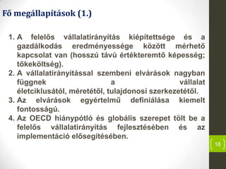 18
Fő megállapítások (1.)
1. A felelős vállalatirányítás kiépítettsége és a
gazdálkodás eredményessége között mérhető
kapcsolat van (hosszú távú értékteremtő képesség;
tőkeköltség).
2. A vállalatirányítással szembeni elvárások nagyban
függnek a vállalat
életciklusától, méretétől, tulajdonosi szerkezetétől.
3. Az elvárások egyértelmű definiálása kiemelt
fontosságú.
4. Az OECD hiánypótló és globális szerepet tölt be a
felelős vállalatirányítás fejlesztésében és az
implementáció elősegítésében.
 