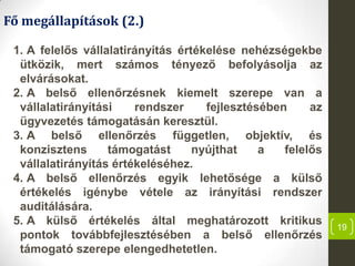 19
Fő megállapítások (2.)
1. A felelős vállalatirányítás értékelése nehézségekbe
ütközik, mert számos tényező befolyásolja az
elvárásokat.
2. A belső ellenőrzésnek kiemelt szerepe van a
vállalatirányítási rendszer fejlesztésében az
ügyvezetés támogatásán keresztül.
3. A belső ellenőrzés független, objektív, és
konzisztens támogatást nyújthat a felelős
vállalatirányítás értékeléséhez.
4. A belső ellenőrzés egyik lehetősége a külső
értékelés igénybe vétele az irányítási rendszer
auditálására.
5. A külső értékelés által meghatározott kritikus
pontok továbbfejlesztésében a belső ellenőrzés
támogató szerepe elengedhetetlen.
 