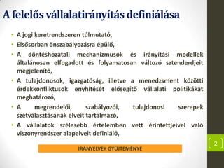 A felelős vállalatirányításdefiniálása
• A jogi keretrendszeren túlmutató,
• Elsősorban önszabályozásra épülő,
• A döntéshozatali mechanizmusok és irányítási modellek
általánosan elfogadott és folyamatosan változó sztenderdjeit
megjelenítő,
• A tulajdonosok, igazgatóság, illetve a menedzsment közötti
érdekkonfliktusok enyhítését elősegítő vállalati politikákat
meghatározó,
• A megrendelői, szabályozói, tulajdonosi szerepek
szétválasztásának elveit tartalmazó,
• A vállalatok szélesebb értelemben vett érintettjeivel való
viszonyrendszer alapelveit definiáló,
2
IRÁNYELVEK GYŰJTEMÉNYE
 