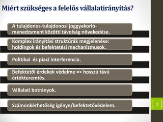Miértszükségesa felelős vállalatirányítás?
3
A tulajdonos-tulajdonosi joggyakorló-
menedzsment közötti távolság növekedése.
Komplex irányítási struktúrák megjelenése:
holdingok és befektetési mechanizmusok.
Politikai és piaci interferencia.
Befektetői érdekek védelme => hosszú távú
értékteremtés.
Vállalati botrányok.
Számonkérhetőség igénye/befektetővédelem.
 