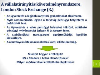 A vállalatirányításkövetelményrendszere:
LondonStock Exchange (3.)
• Az ügyvezetés a legjobb irányítási gyakorlatokat alkalmazza.
• Nyílt kommunikáció legyen a társaság pénzügyi helyzetéről a
befektetők felé.
• Az ügyvezetés a valós pénzügyi helyzetet tükröző, átlátható
pénzügyi nyilvántartást építsen ki és tartson fenn.
• A szabályzókkal transzparens együttműködés kerüljön
kialakításra.
• A részvényesi értékmaximalizálás iránti elkötelezettség.
Mindezt hogyan értékeljük?
Mi a feladata a belső ellenőrzésnek?
Milyen módszerekkel értékelhető objektíven?
6
 