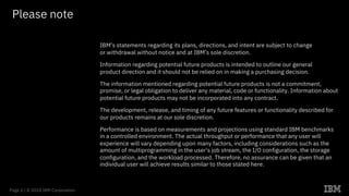 Page 2 / © 2018 IBM Corporation
Please note
IBM’s statements regarding its plans, directions, and intent are subject to change
or withdrawal without notice and at IBM’s sole discretion.
Information regarding potential future products is intended to outline our general
product direction and it should not be relied on in making a purchasing decision.
The information mentioned regarding potential future products is not a commitment,
promise, or legal obligation to deliver any material, code or functionality. Information about
potential future products may not be incorporated into any contract.
The development, release, and timing of any future features or functionality described for
our products remains at our sole discretion.
Performance is based on measurements and projections using standard IBM benchmarks
in a controlled environment. The actual throughput or performance that any user will
experience will vary depending upon many factors, including considerations such as the
amount of multiprogramming in the user’s job stream, the I/O configuration, the storage
configuration, and the workload processed. Therefore, no assurance can be given that an
individual user will achieve results similar to those stated here.
 